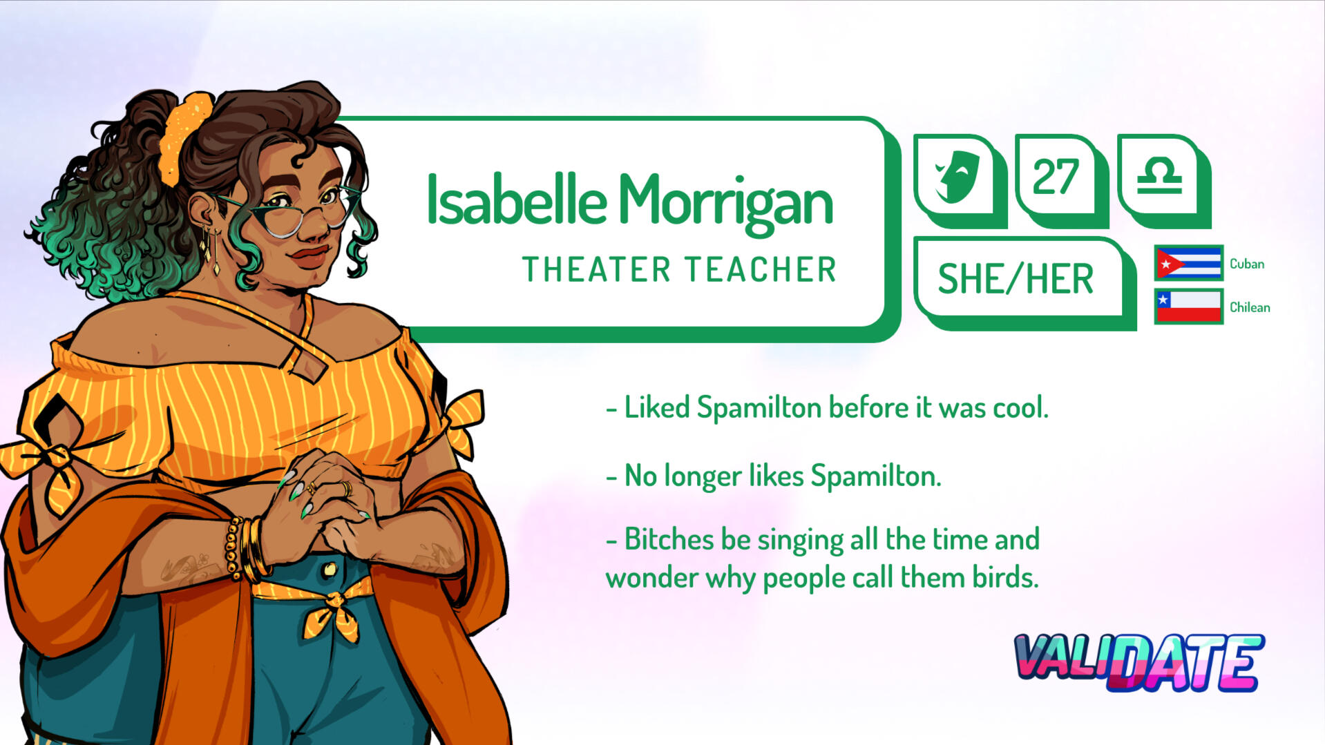 Isabelle Morrigan | Theatre teacher | 27 | Libra | She/her | Cuban and Chilean | Liked Spamilton before it was cool. No longer likes Spamilton. | Bitches be singing all the time and wonder why people call them birds.